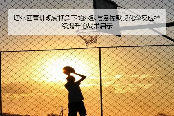 切尔西青训观察视角下帕尔默与恩佐默契化学反应持续提升的战术启示